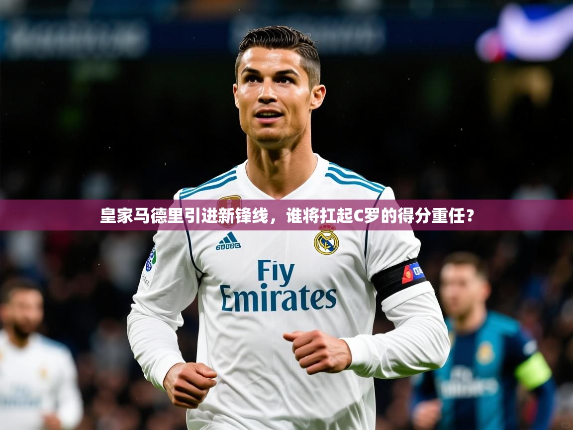 2025意昂体育登录皇家马德里引进新锋线,谁将扛起C罗的得分重任?